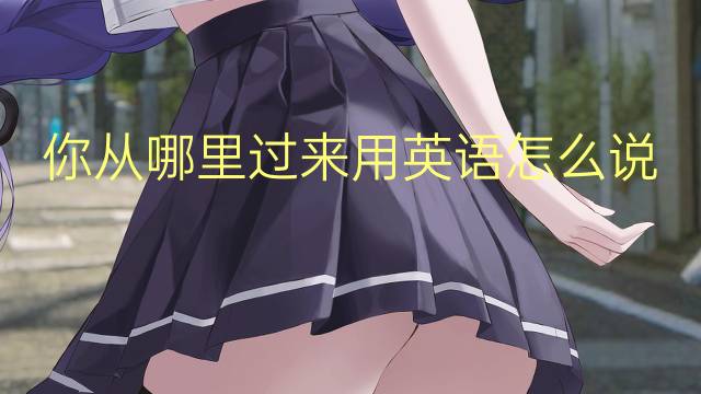 你从哪里过来用英语怎么说 你从哪里过来英语翻译
